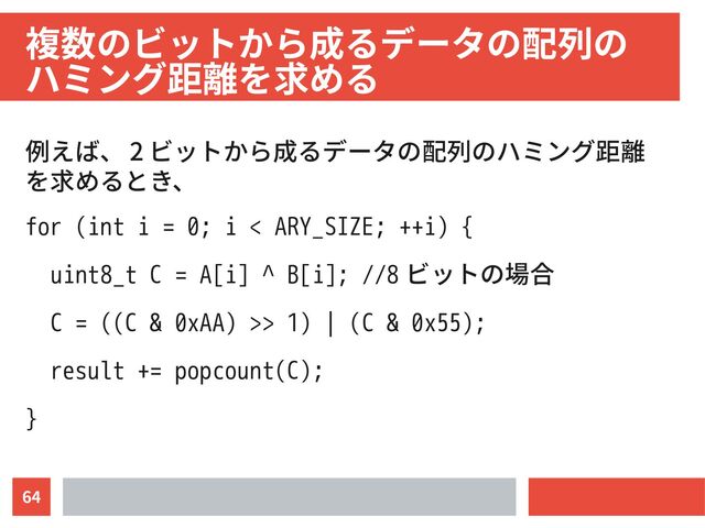 64
複数のビットから成るデータの配列の　
ハミング距離を求める
例えば、 2 ビットから成るデータの配列のハミング距離
を求めるとき、
for (int i = 0; i < ARY_SIZE; ++i) {
uint8_t C = A[i] ^ B[i]; //8 ビットの場合
C = ((C & 0xAA) >> 1) | (C & 0x55);
result += popcount(C);
}
