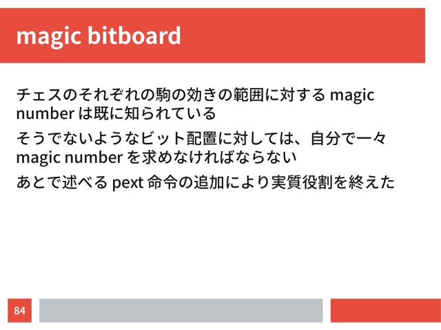 84
magic bitboard
チェスのそれぞれの駒の効きの範囲に対する magic
number は既に知られている
そうでないようなビット配置に対しては、自分で一々
magic number を求めなければならない
あとで述べる pext 命令の追加により実質役割を終えた
