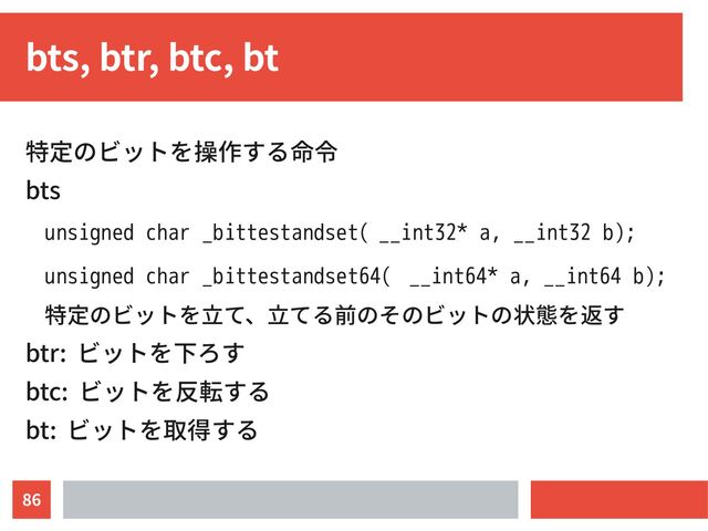 86
bts, btr, btc, bt
特定のビットを操作する命令
bts
unsigned char _bittestandset( __int32* a, __int32 b);
unsigned char _bittestandset64( __int64* a, __int64 b);
特定のビットを立て、立てる前のそのビットの状態を返す
btr: ビットを下ろす
btc: ビットを反転する
bt: ビットを取得する
