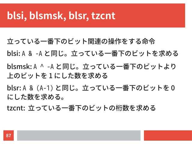 87
blsi, blsmsk, blsr, tzcnt
立っている一番下のビット関連の操作をする命令
blsi: A & -A と同じ。立っている一番下のビットを求める
blsmsk: A ^ -A と同じ。立っている一番下のビットより
上のビットを 1 にした数を求める
blsr: A & (A-1) と同じ。立っている一番下のビットを 0
にした数を求める。
tzcnt: 立っている一番下のビットの桁数を求める
