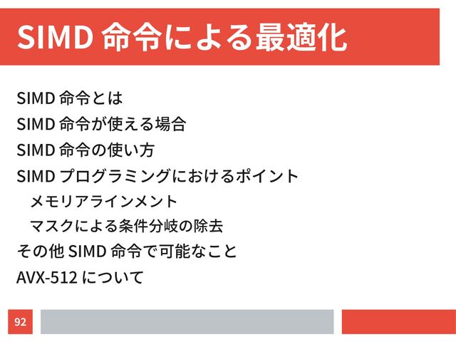 92
SIMD 命令による最適化
SIMD 命令とは
SIMD 命令が使える場合
SIMD 命令の使い方
SIMD プログラミングにおけるポイント
メモリアラインメント
マスクによる条件分岐の除去
その他 SIMD 命令で可能なこと
AVX-512 について
