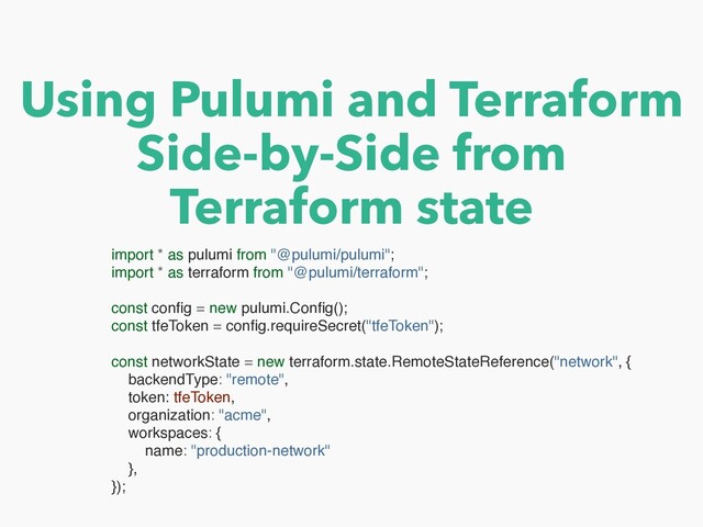 Using Pulumi and Terraform


Side-by-Side from


Terraform state
import * as pulumi from "@pulumi/pulumi"
;

import * as terraform from "@pulumi/terraform"
;

const con
fi
g = new pulumi.Con
fi
g()
;

const tfeToken = con
fi
g.requireSecret("tfeToken")
;

const networkState = new terraform.state.RemoteStateReference("network",
{

backendType: "remote"
,

token: tfeToken
,

organization: "acme"
,

workspaces:
{

name: "production-network"
}
,

})
;

