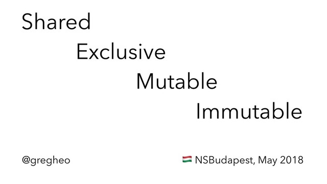 @gregheo ! NSBudapest, May 2018
Shared 
Exclusive 
Mutable 
Immutable
