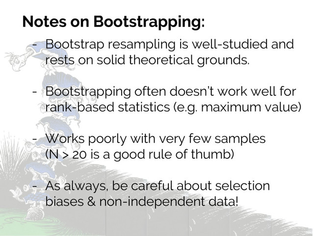 Notes on Bootstrapping:
- Bootstrap resampling is well-studied and
rests on solid theoretical grounds.
- Bootstrapping often doesn’t work well for
rank-based statistics (e.g. maximum value)
- Works poorly with very few samples
(N > 20 is a good rule of thumb)
- As always, be careful about selection
biases & non-independent data!

