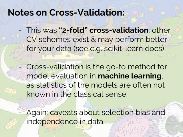 Notes on Cross-Validation:
- This was “2-fold” cross-validation; other
CV schemes exist & may perform better
for your data (see e.g. scikit-learn docs)
- Cross-validation is the go-to method for
model evaluation in machine learning,
as statistics of the models are often not
known in the classical sense.
- Again: caveats about selection bias and
independence in data.

