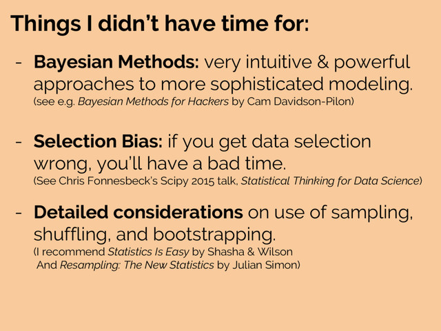 Things I didn’t have time for:
- Bayesian Methods: very intuitive & powerful
approaches to more sophisticated modeling.
(see e.g. Bayesian Methods for Hackers by Cam Davidson-Pilon)
- Selection Bias: if you get data selection
wrong, you’ll have a bad time.
(See Chris Fonnesbeck’s Scipy 2015 talk, Statistical Thinking for Data Science)
- Detailed considerations on use of sampling,
shuffling, and bootstrapping.
(I recommend Statistics Is Easy by Shasha & Wilson
And Resampling: The New Statistics by Julian Simon)
