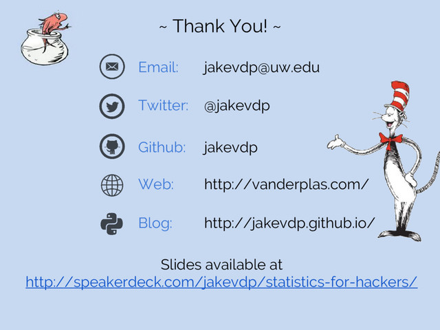 ~ Thank You! ~
Email: jakevdp@uw.edu
Twitter: @jakevdp
Github: jakevdp
Web: http://vanderplas.com/
Blog: http://jakevdp.github.io/
Slides available at
http://speakerdeck.com/jakevdp/statistics-for-hackers/
