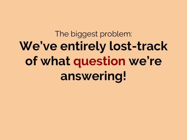The biggest problem:
We’ve entirely lost-track
of what question we’re
answering!
