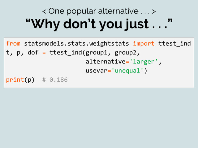 < One popular alternative . . . >
“Why don’t you just . . .”
from statsmodels.stats.weightstats import ttest_ind
t, p, dof = ttest_ind(group1, group2,
alternative='larger',
usevar='unequal')
print(p) # 0.186
