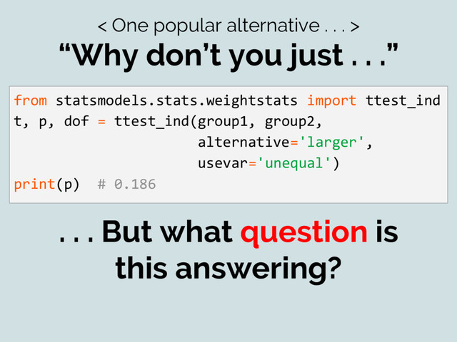 < One popular alternative . . . >
“Why don’t you just . . .”
from statsmodels.stats.weightstats import ttest_ind
t, p, dof = ttest_ind(group1, group2,
alternative='larger',
usevar='unequal')
print(p) # 0.186
. . . But what question is
this answering?
