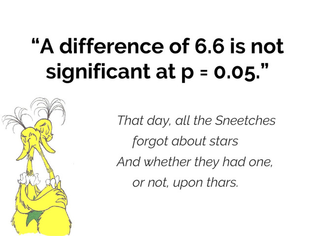 “A difference of 6.6 is not
significant at p = 0.05.”
That day, all the Sneetches
forgot about stars
And whether they had one,
or not, upon thars.

