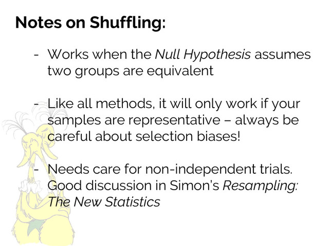 Notes on Shuffling:
- Works when the Null Hypothesis assumes
two groups are equivalent
- Like all methods, it will only work if your
samples are representative – always be
careful about selection biases!
- Needs care for non-independent trials.
Good discussion in Simon’s Resampling:
The New Statistics
