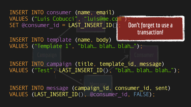 Template
Message
Consumer
Campaign
1
1
1
*
*
*
INSERT INTO consumer (name, email) 
VALUES (“Luís Cobucci”, “luis@me.com”); 
SET @consumer_id = LAST_INSERT_ID();
INSERT INTO template (name, body) 
VALUES (“Template 1”, “blah… blah… blah…”);
INSERT INTO campaign (title, template_id, message) 
VALUES (“Test”, LAST_INSERT_ID(), “blah… blah… blah…”);
INSERT INTO message (campaign_id, consumer_id, sent) 
VALUES (LAST_INSERT_ID(), @consumer_id, FALSE);
Don’t forget to use a
transaction!
