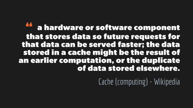 “ a hardware or software component
that stores data so future requests for
that data can be served faster; the data
stored in a cache might be the result of
an earlier computation, or the duplicate
of data stored elsewhere.
Cache (computing) - Wikipedia
