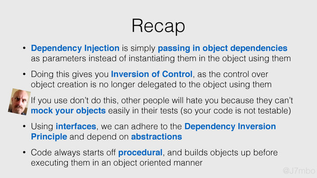 Recap
• Dependency Injection is simply passing in object dependencies
as parameters instead of instantiating them in the object using them
• Doing this gives you Inversion of Control, as the control over
object creation is no longer delegated to the object using them
• Using interfaces, we can adhere to the Dependency Inversion
Principle and depend on abstractions
• Code always starts off procedural, and builds objects up before
executing them in an object oriented manner
• If you use don’t do this, other people will hate you because they can’t
mock your objects easily in their tests (so your code is not testable)
@J7mbo
