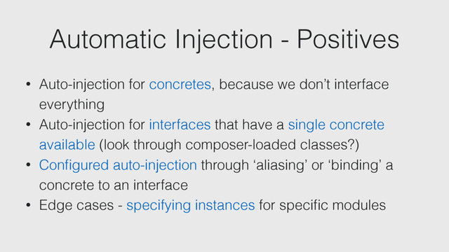 Automatic Injection - Positives
• Auto-injection for concretes, because we don’t interface
everything
• Auto-injection for interfaces that have a single concrete
available (look through composer-loaded classes?)
• Conﬁgured auto-injection through ‘aliasing’ or ‘binding’ a
concrete to an interface
• Edge cases - specifying instances for speciﬁc modules
