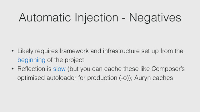 Automatic Injection - Negatives
• Likely requires framework and infrastructure set up from the
beginning of the project
• Reﬂection is slow (but you can cache these like Composer’s
optimised autoloader for production (-o)); Auryn caches
