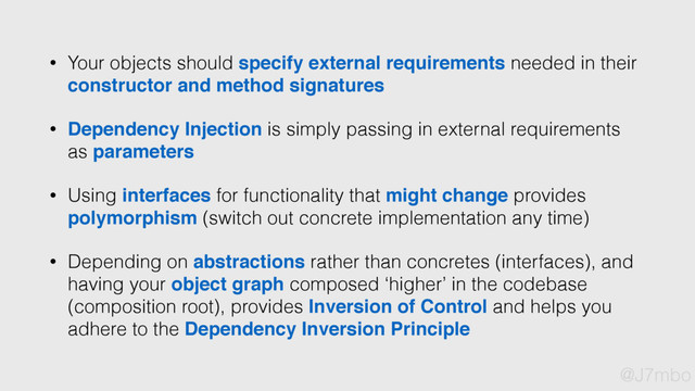 • Your objects should specify external requirements needed in their
constructor and method signatures
• Dependency Injection is simply passing in external requirements
as parameters
• Using interfaces for functionality that might change provides
polymorphism (switch out concrete implementation any time)
• Depending on abstractions rather than concretes (interfaces), and
having your object graph composed ‘higher’ in the codebase
(composition root), provides Inversion of Control and helps you
adhere to the Dependency Inversion Principle
@J7mbo
