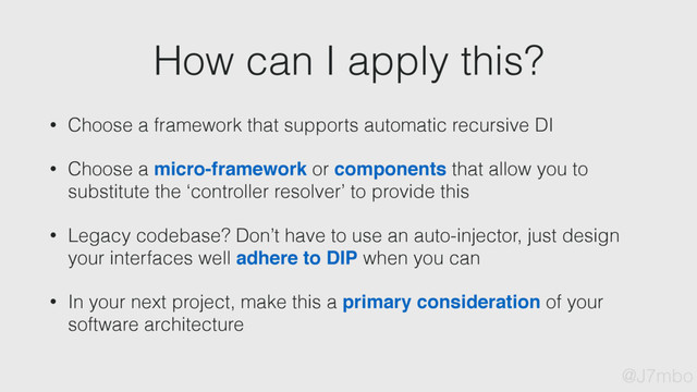 How can I apply this?
• Choose a framework that supports automatic recursive DI
• Choose a micro-framework or components that allow you to
substitute the ‘controller resolver’ to provide this
• Legacy codebase? Don’t have to use an auto-injector, just design
your interfaces well adhere to DIP when you can
• In your next project, make this a primary consideration of your
software architecture
@J7mbo
