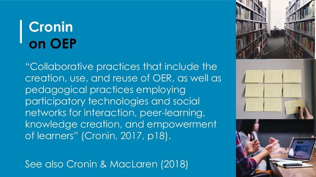 Cronin
on OEP
“Collaborative practices that include the
creation, use, and reuse of OER, as well as
pedagogical practices employing
participatory technologies and social
networks for interaction, peer-learning,
knowledge creation, and empowerment
of learners” (Cronin, 2017, p18).
See also Cronin & MacLaren (2018)
