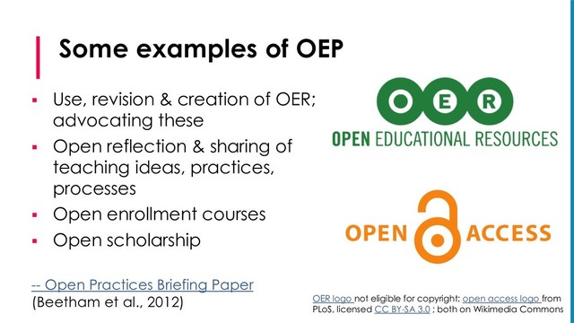 Some examples of OEP
§ Use, revision & creation of OER;
advocating these
§ Open reflection & sharing of
teaching ideas, practices,
processes
§ Open enrollment courses
§ Open scholarship
-- Open Practices Briefing Paper
(Beetham et al., 2012) OER logo not eligible for copyright; open access logo from
PLoS, licensed CC BY-SA 3.0 ; both on Wikimedia Commons
