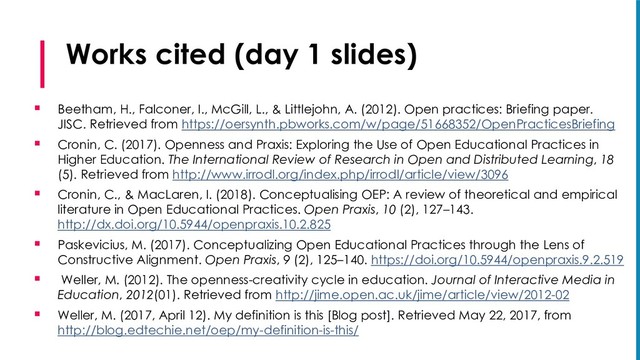 Works cited (day 1 slides)
§ Beetham, H., Falconer, I., McGill, L., & Littlejohn, A. (2012). Open practices: Briefing paper.
JISC. Retrieved from https://oersynth.pbworks.com/w/page/51668352/OpenPracticesBriefing
§ Cronin, C. (2017). Openness and Praxis: Exploring the Use of Open Educational Practices in
Higher Education. The International Review of Research in Open and Distributed Learning, 18
(5). Retrieved from http://www.irrodl.org/index.php/irrodl/article/view/3096
§ Cronin, C., & MacLaren, I. (2018). Conceptualising OEP: A review of theoretical and empirical
literature in Open Educational Practices. Open Praxis, 10 (2), 127–143.
http://dx.doi.org/10.5944/openpraxis.10.2.825
§ Paskevicius, M. (2017). Conceptualizing Open Educational Practices through the Lens of
Constructive Alignment. Open Praxis, 9 (2), 125–140. https://doi.org/10.5944/openpraxis.9.2.519
§ Weller, M. (2012). The openness-creativity cycle in education. Journal of Interactive Media in
Education, 2012(01). Retrieved from http://jime.open.ac.uk/jime/article/view/2012-02
§ Weller, M. (2017, April 12). My definition is this [Blog post]. Retrieved May 22, 2017, from
http://blog.edtechie.net/oep/my-definition-is-this/
