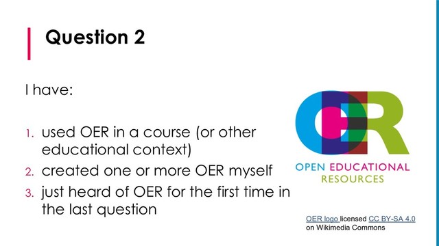 Question 2
I have:
1. used OER in a course (or other
educational context)
2. created one or more OER myself
3. just heard of OER for the first time in
the last question
OER logo licensed CC BY-SA 4.0
on Wikimedia Commons
