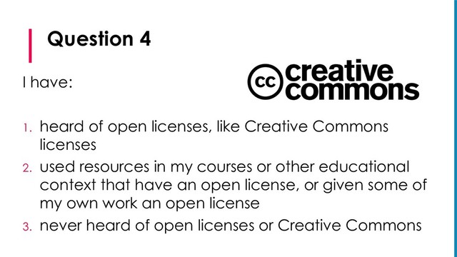 Question 4
I have:
1. heard of open licenses, like Creative Commons
licenses
2. used resources in my courses or other educational
context that have an open license, or given some of
my own work an open license
3. never heard of open licenses or Creative Commons
