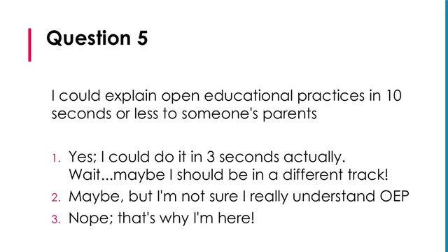 Question 5
I could explain open educational practices in 10
seconds or less to someone's parents
1. Yes; I could do it in 3 seconds actually.
Wait...maybe I should be in a different track!
2. Maybe, but I'm not sure I really understand OEP
3. Nope; that's why I'm here!
