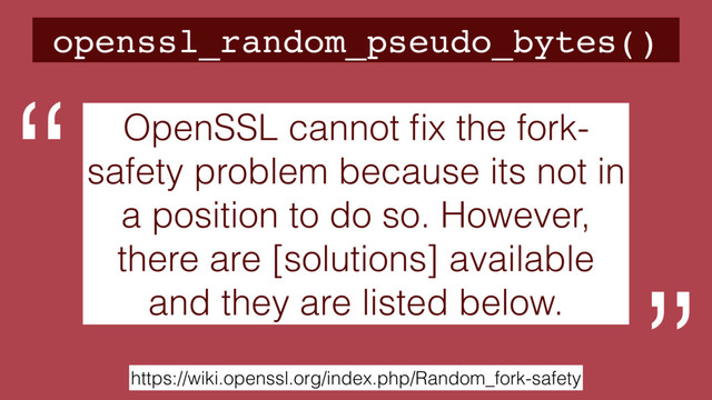openssl_random_pseudo_bytes()
https://wiki.openssl.org/index.php/Random_fork-safety
OpenSSL cannot ﬁx the fork-
safety problem because its not in
a position to do so. However,
there are [solutions] available
and they are listed below.
“
