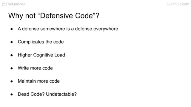 Why not “Defensive Code”?
● A defense somewhere is a defense everywhere
● Complicates the code
● Higher Cognitive Load
● Write more code
● Maintain more code
● Dead Code? Undetectable?
@TheQuinnGil QuinnGil.com
