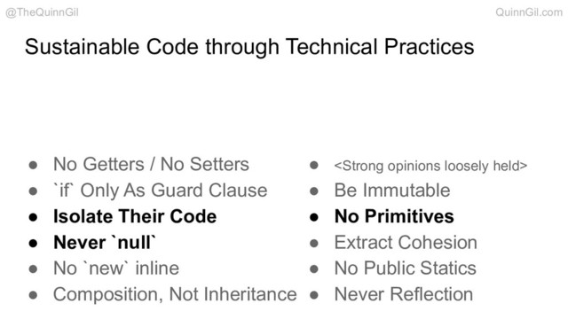 Sustainable Code through Technical Practices
● No Getters / No Setters
● `if` Only As Guard Clause
● Isolate Their Code
● Never `null`
● No `new` inline
● Composition, Not Inheritance
● <strong>
● Be Immutable
● No Primitives
● Extract Cohesion
● No Public Statics
● Never Reflection
@TheQuinnGil QuinnGil.com
</strong>