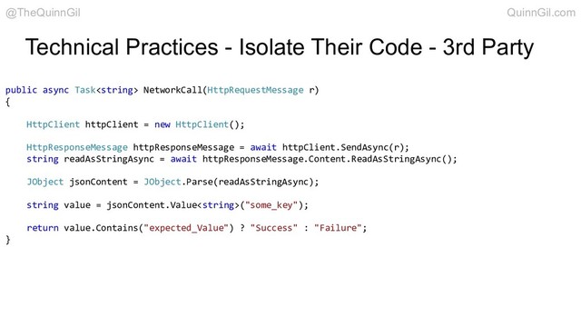 Technical Practices - Isolate Their Code - 3rd Party
public async Task NetworkCall(HttpRequestMessage r)
{
HttpClient httpClient = new HttpClient();
HttpResponseMessage httpResponseMessage = await httpClient.SendAsync(r);
string readAsStringAsync = await httpResponseMessage.Content.ReadAsStringAsync();
JObject jsonContent = JObject.Parse(readAsStringAsync);
string value = jsonContent.Value("some_key");
return value.Contains("expected_Value") ? "Success" : "Failure";
}
@TheQuinnGil QuinnGil.com
