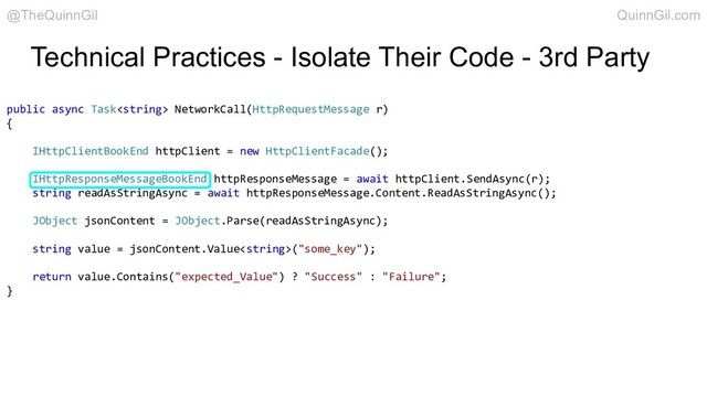 Technical Practices - Isolate Their Code - 3rd Party
public async Task NetworkCall(HttpRequestMessage r)
{
IHttpClientBookEnd httpClient = new HttpClientFacade();
IHttpResponseMessageBookEnd httpResponseMessage = await httpClient.SendAsync(r);
string readAsStringAsync = await httpResponseMessage.Content.ReadAsStringAsync();
JObject jsonContent = JObject.Parse(readAsStringAsync);
string value = jsonContent.Value("some_key");
return value.Contains("expected_Value") ? "Success" : "Failure";
}
@TheQuinnGil QuinnGil.com
