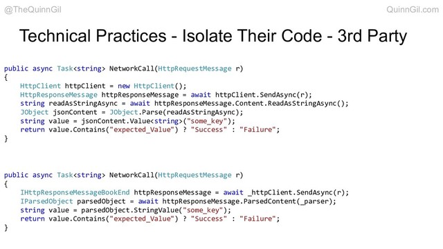 Technical Practices - Isolate Their Code - 3rd Party
public async Task NetworkCall(HttpRequestMessage r)
{
HttpClient httpClient = new HttpClient();
HttpResponseMessage httpResponseMessage = await httpClient.SendAsync(r);
string readAsStringAsync = await httpResponseMessage.Content.ReadAsStringAsync();
JObject jsonContent = JObject.Parse(readAsStringAsync);
string value = jsonContent.Value("some_key");
return value.Contains("expected_Value") ? "Success" : "Failure";
}
public async Task NetworkCall(HttpRequestMessage r)
{
IHttpResponseMessageBookEnd httpResponseMessage = await _httpClient.SendAsync(r);
IParsedObject parsedObject = await httpResponseMessage.ParsedContent(_parser);
string value = parsedObject.StringValue("some_key");
return value.Contains("expected_Value") ? "Success" : "Failure";
}
@TheQuinnGil QuinnGil.com
