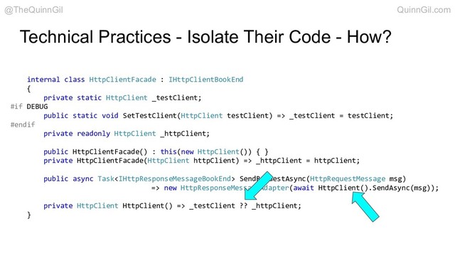 Technical Practices - Isolate Their Code - How?
internal class HttpClientFacade : IHttpClientBookEnd
{
private static HttpClient _testClient;
#if DEBUG
public static void SetTestClient(HttpClient testClient) => _testClient = testClient;
#endif
private readonly HttpClient _httpClient;
public HttpClientFacade() : this(new HttpClient()) { }
private HttpClientFacade(HttpClient httpClient) => _httpClient = httpClient;
public async Task SendRequestAsync(HttpRequestMessage msg)
=> new HttpResponseMessageAdapter(await HttpClient().SendAsync(msg));
private HttpClient HttpClient() => _testClient ?? _httpClient;
}
@TheQuinnGil QuinnGil.com
