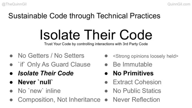 Sustainable Code through Technical Practices
Isolate Their Code
@TheQuinnGil QuinnGil.com
● No Getters / No Setters
● `if` Only As Guard Clause
● Isolate Their Code
● Never `null`
● No `new` inline
● Composition, Not Inheritance
● <strong>
● Be Immutable
● No Primitives
● Extract Cohesion
● No Public Statics
● Never Reflection
Trust Your Code by controlling interactions with 3rd Party Code
</strong>