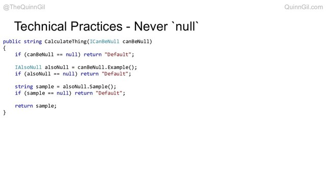 Technical Practices - Never `null`
public string CalculateThing(ICanBeNull canBeNull)
{
if (canBeNull == null) return "Default";
IAlsoNull alsoNull = canBeNull.Example();
if (alsoNull == null) return "Default";
string sample = alsoNull.Sample();
if (sample == null) return "Default";
return sample;
}
@TheQuinnGil QuinnGil.com

