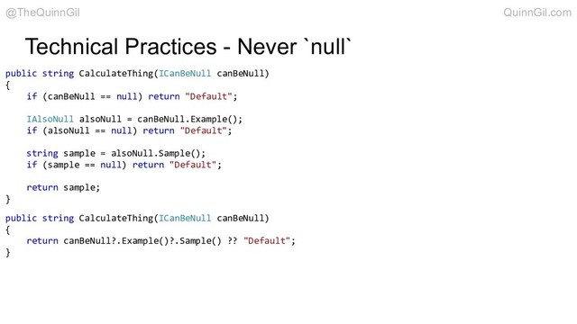 Technical Practices - Never `null`
public string CalculateThing(ICanBeNull canBeNull)
{
if (canBeNull == null) return "Default";
IAlsoNull alsoNull = canBeNull.Example();
if (alsoNull == null) return "Default";
string sample = alsoNull.Sample();
if (sample == null) return "Default";
return sample;
}
public string CalculateThing(ICanBeNull canBeNull)
{
return canBeNull?.Example()?.Sample() ?? "Default";
}
@TheQuinnGil QuinnGil.com
