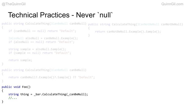 Technical Practices - Never `null`
public string CalculateThing(ICanBeNull canBeNull)
{
if (canBeNull == null) return "Default";
IAlsoNull alsoNull = canBeNull.Example();
if (alsoNull == null) return "Default";
string sample = alsoNull.Sample();
if (sample == null) return "Default";
return sample;
}
public string CalculateThing(ICanBeNull canBeNull)
{
return canBeNull?.Example()?.Sample() ?? "Default";
}
public string CalculateThing(ICanNotBeNull canNotBeNull)
{
return canNotBeNull.Example().Sample();
}
public void Foo()
{
string thing = _bar.CalculateThing(_canBeNull);
//...
}
@TheQuinnGil QuinnGil.com
