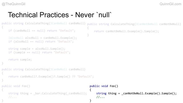 Technical Practices - Never `null`
public string CalculateThing(ICanBeNull canBeNull)
{
if (canBeNull == null) return "Default";
IAlsoNull alsoNull = canBeNull.Example();
if (alsoNull == null) return "Default";
string sample = alsoNull.Sample();
if (sample == null) return "Default";
return sample;
}
public string CalculateThing(ICanBeNull canBeNull)
{
return canBeNull?.Example()?.Sample() ?? "Default";
}
public string CalculateThing(ICanNotBeNull canNotBeNull)
{
return canNotBeNull.Example().Sample();
}
public void Foo()
{
string thing = _bar.CalculateThing(_canBeNull);
//...
}
public void Foo()
{
string thing = _canNotBeNull.Example().Sample();
//...
}
@TheQuinnGil QuinnGil.com
