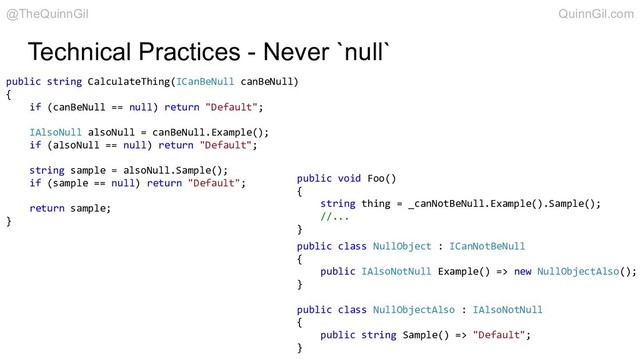 Technical Practices - Never `null`
public class NullObject : ICanNotBeNull
{
public IAlsoNotNull Example() => new NullObjectAlso();
}
public class NullObjectAlso : IAlsoNotNull
{
public string Sample() => "Default";
}
public string CalculateThing(ICanBeNull canBeNull)
{
if (canBeNull == null) return "Default";
IAlsoNull alsoNull = canBeNull.Example();
if (alsoNull == null) return "Default";
string sample = alsoNull.Sample();
if (sample == null) return "Default";
return sample;
}
public void Foo()
{
string thing = _canNotBeNull.Example().Sample();
//...
}
@TheQuinnGil QuinnGil.com
