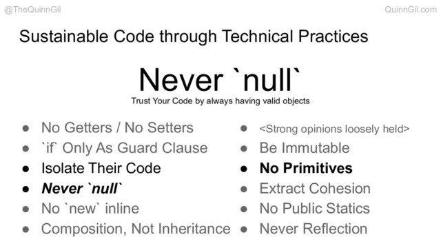 Sustainable Code through Technical Practices
Never `null`
@TheQuinnGil QuinnGil.com
● No Getters / No Setters
● `if` Only As Guard Clause
● Isolate Their Code
● Never `null`
● No `new` inline
● Composition, Not Inheritance
● <strong>
● Be Immutable
● No Primitives
● Extract Cohesion
● No Public Statics
● Never Reflection
Trust Your Code by always having valid objects
</strong>