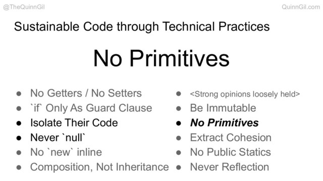 Sustainable Code through Technical Practices
No Primitives
@TheQuinnGil QuinnGil.com
● No Getters / No Setters
● `if` Only As Guard Clause
● Isolate Their Code
● Never `null`
● No `new` inline
● Composition, Not Inheritance
● <strong>
● Be Immutable
● No Primitives
● Extract Cohesion
● No Public Statics
● Never Reflection
</strong>