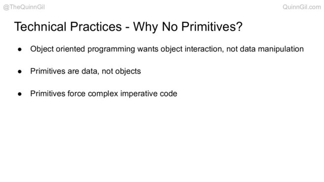 ● Object oriented programming wants object interaction, not data manipulation
● Primitives are data, not objects
● Primitives force complex imperative code
Technical Practices - Why No Primitives?
@TheQuinnGil QuinnGil.com
