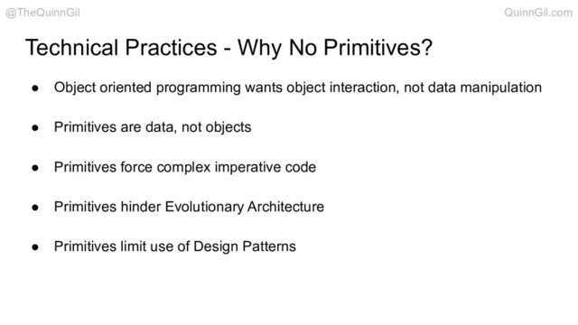 ● Object oriented programming wants object interaction, not data manipulation
● Primitives are data, not objects
● Primitives force complex imperative code
● Primitives hinder Evolutionary Architecture
● Primitives limit use of Design Patterns
Technical Practices - Why No Primitives?
@TheQuinnGil QuinnGil.com

