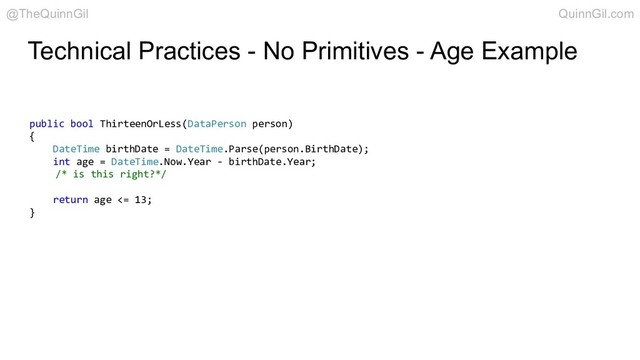 Technical Practices - No Primitives - Age Example
public bool ThirteenOrLess(DataPerson person)
{
DateTime birthDate = DateTime.Parse(person.BirthDate);
int age = DateTime.Now.Year - birthDate.Year;
/* is this right?*/
return age <= 13;
}
@TheQuinnGil QuinnGil.com
