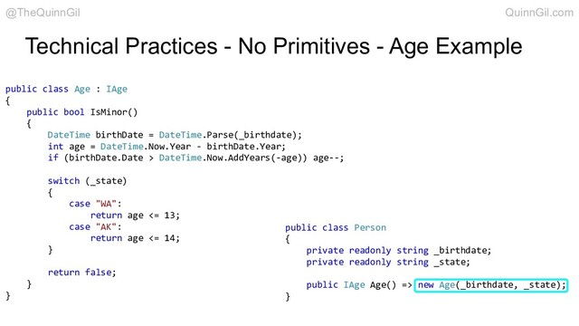 public class Age : IAge
{
public bool IsMinor()
{
DateTime birthDate = DateTime.Parse(_birthdate);
int age = DateTime.Now.Year - birthDate.Year;
if (birthDate.Date > DateTime.Now.AddYears(-age)) age--;
switch (_state)
{
case "WA":
return age <= 13;
case "AK":
return age <= 14;
}
return false;
}
}
public class Person
{
private readonly string _birthdate;
private readonly string _state;
public IAge Age() => new Age(_birthdate, _state);
}
@TheQuinnGil QuinnGil.com
Technical Practices - No Primitives - Age Example
