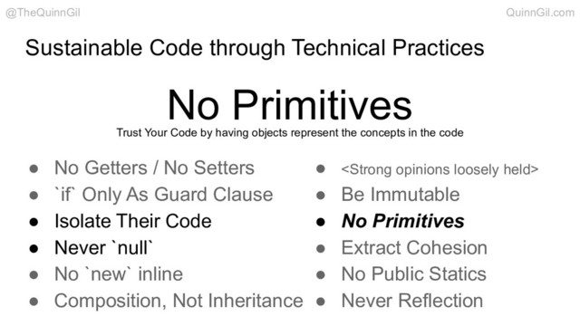 Sustainable Code through Technical Practices
No Primitives
@TheQuinnGil QuinnGil.com
Trust Your Code by having objects represent the concepts in the code
● No Getters / No Setters
● `if` Only As Guard Clause
● Isolate Their Code
● Never `null`
● No `new` inline
● Composition, Not Inheritance
● <strong>
● Be Immutable
● No Primitives
● Extract Cohesion
● No Public Statics
● Never Reflection
</strong>