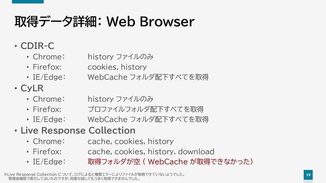 19
取得データ詳細： Web Browser
• CDIR-C
• Chrome： history ファイルのみ
• Firefox: cookies, history
• IE/Edge： WebCache フォルダ配下すべてを取得
• CyLR
• Chrome： history ファイルのみ
• Firefox: プロファイルフォルダ配下すべてを取得
• IE/Edge： WebCache フォルダ配下すべてを取得
• Live Response Collection
• Chrome： cache, cookies, history
• Firefox: cache, cookies, history, download
• IE/Edge： 取得フォルダが空 （ WebCache が取得できなかった）
※Live Response Collection について、ログによると権限エラーによりファイルが取得できていないようでした。
管理者権限で実行してはいたのですが、何度か試してもうまく取得できませんでした。
